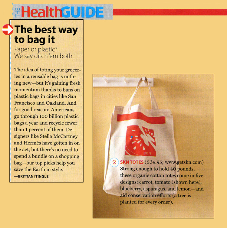 The Health Guide. The best way to bag it. Paper or Plastic? We say ditch'em both. The idea of toting your groceries in a reusable bag is nothing new - but it's gaining fresh momentum thanks to bans on 
plastic bags in cities like San Francisco and Oakland. And for good reason: Americans go through 100 billion plastic bags a year snd recycle fewer than 1 percent of them. Designers like Stella McCartney and Hermes have gotton in on the act,
 but there's no need to spend a bundle on a shopping bag - our top picks help you save the Earth in style. - Brittani Tingle SKN TOTES ($34.95; www.getskn.com ) Strong enough to hold 40 pounds, these organic cotton totes come in five designs:
  carrot, tomato (shown here), blueberry, asparagus, and lemon - and aid conservation efforts ( a tree is planted for every order ).